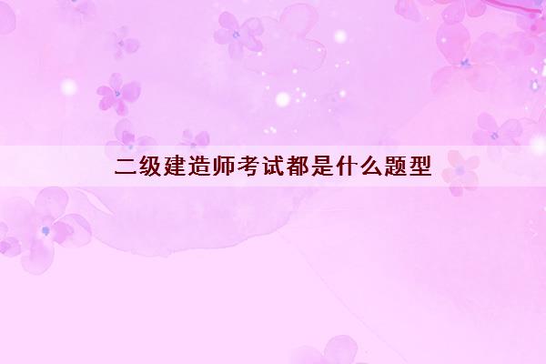 二级建造师考试都是什么题型 二级建造师考试都是什么题型