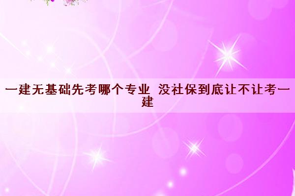 一建无基础先考哪个专业 没社保到底让不让考一建 一建无基础先考哪个专业 没社保到底让不让考一建
