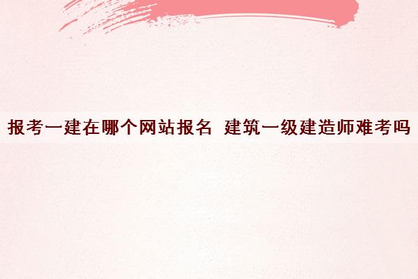报考一建在哪个网站报名 建筑一级建造师难考吗 报考一建在哪个网站报名 建筑一级建造师难考吗