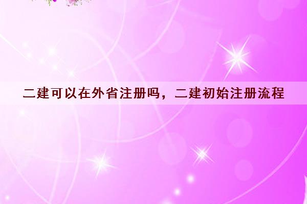 二建可以在外省注册吗，二建初始注册流程