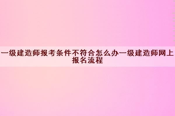 一级建造师报考条件不符合怎么办一级建造师网上报名流程 一级建造师报考条件不符合怎么办一级建造师网上报名流程
