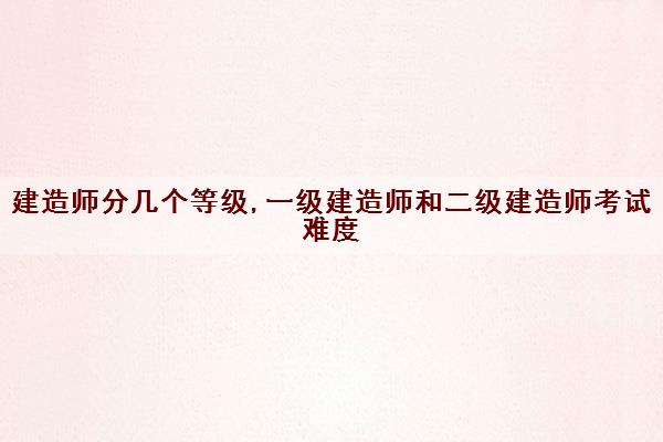 建造师分几个等级,一级建造师和二级建造师考试难度