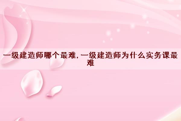 一级建造师哪个最难,一级建造师为什么实务课最难