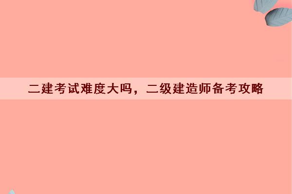 二建考试难度大吗，二级建造师备考攻略