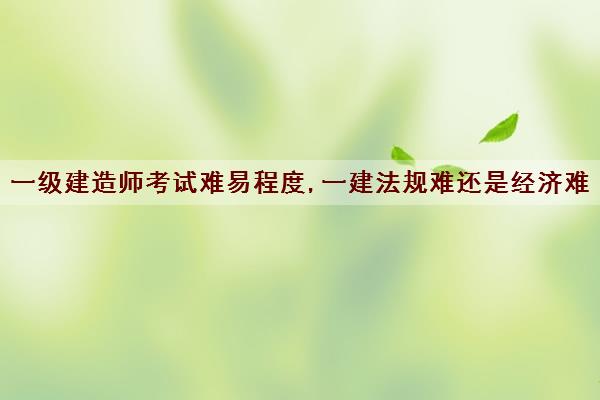 一级建造师考试难易程度,一建法规难还是经济难 一级建造师考试难易程度,一建法规难还是经济难