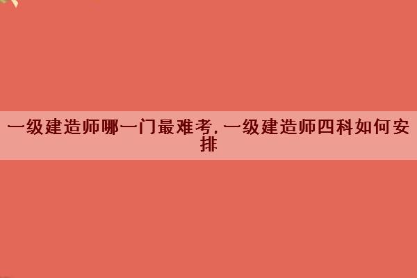 一级建造师哪一门最难考,一级建造师四科如何安排 一级建造师哪一门最难考,一级建造师四科如何安排