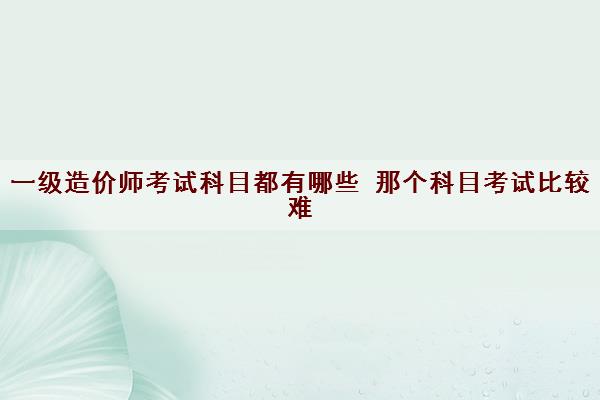 一级造价师考试科目都有哪些 那个科目考试比较难 一级造价师考试科目都有哪些 那个科目考试比较难