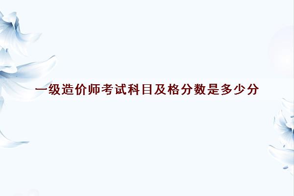一级造价师考试科目及格分数是多少分