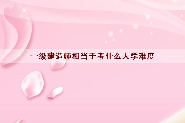 一级建造师相当于考什么大学难度 一级建造师相当于考什么大学难度
