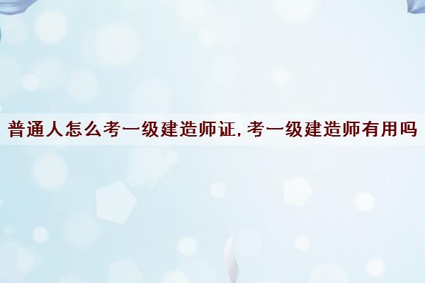 普通人怎么考一级建造师证,考一级建造师有用吗