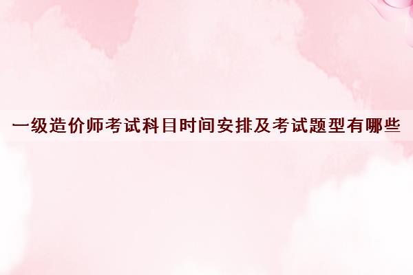 一级造价师考试科目时间安排及考试题型有哪些
