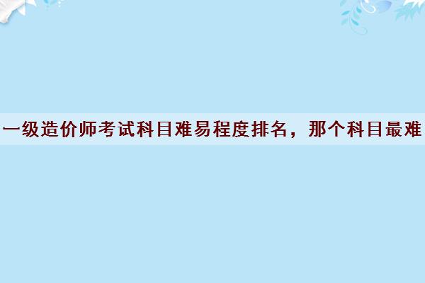 一级造价师考试科目难易程度排名，那个科目最难