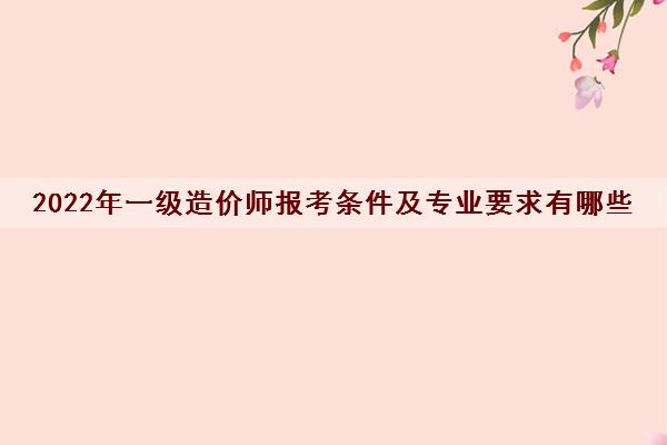 2022年一级造价师报考条件及专业要求有哪些