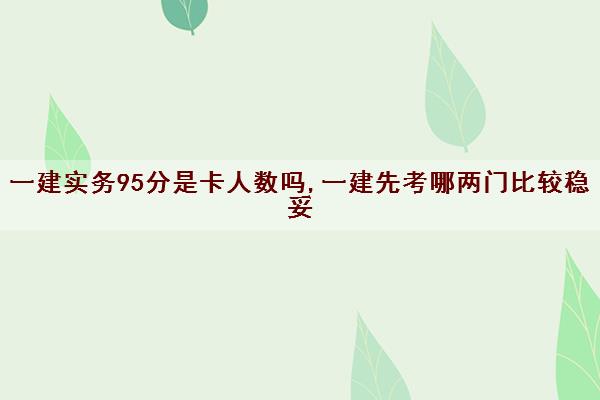 一建实务95分是卡人数吗,一建先考哪两门比较稳妥