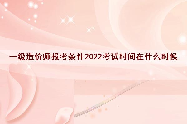 一级造价师报考条件2022考试时间在什么时候 一级造价师报考条件2022考试时间在什么时候