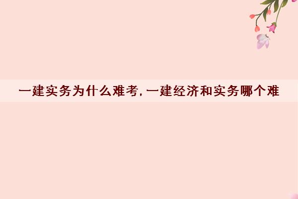 一建实务为什么难考,一建经济和实务哪个难