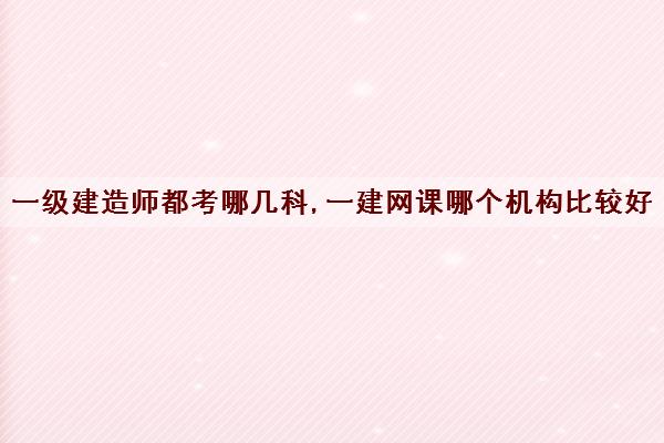 一级建造师都考哪几科,一建网课哪个机构比较好 一级建造师都考哪几科,一建网课哪个机构比较好