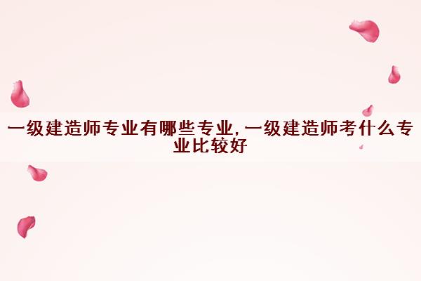 一级建造师专业有哪些专业,一级建造师考什么专业比较好 一级建造师专业有哪些专业,一级建造师考什么专业比较好
