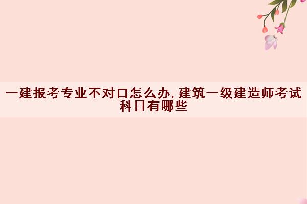 一建报考专业不对口怎么办,建筑一级建造师考试科目有哪些