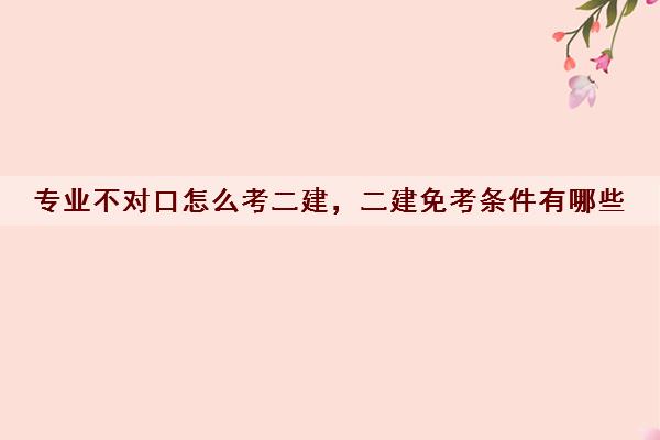 专业不对口怎么考二建，二建免考条件有哪些