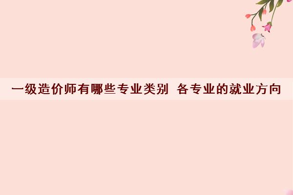 一级造价师有哪些专业类别 各专业的就业方向