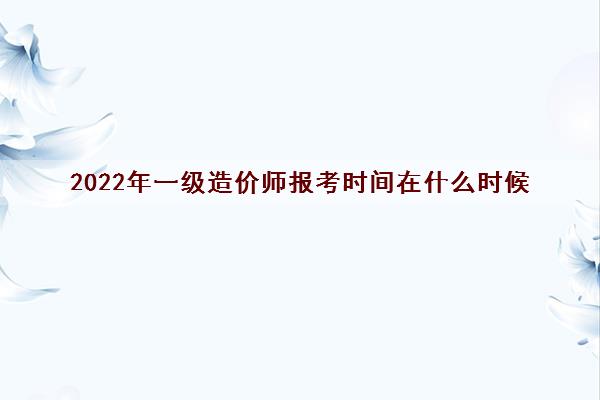 2022年一级造价师报考时间在什么时候 2022年一级造价师报考时间在什么时候