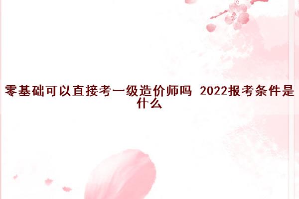 零基础可以直接考一级造价师吗 2022报考条件是什么 零基础可以直接考一级造价师吗 2022报考条件是什么