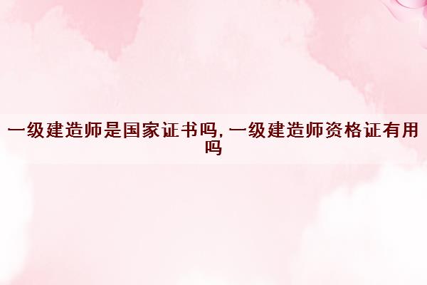 一级建造师是国家证书吗,一级建造师资格证有用吗 一级建造师是国家证书吗,一级建造师资格证有用吗