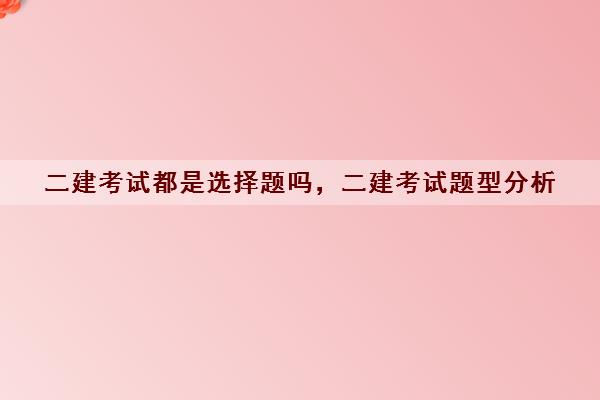 二建考试都是选择题吗，二建考试题型分析