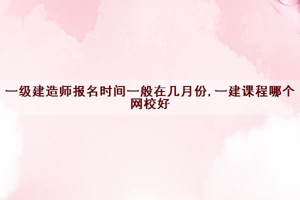 一级建造师报名时间一般在几月份,一建课程哪个网校好 一级建造师报名时间一般在几月份,一建课程哪个网校好