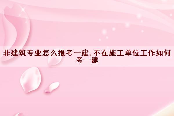 非建筑专业怎么报考一建,不在施工单位工作如何考一建