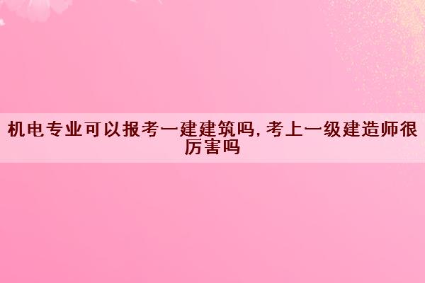 机电专业可以报考一建建筑吗,考上一级建造师很厉害吗