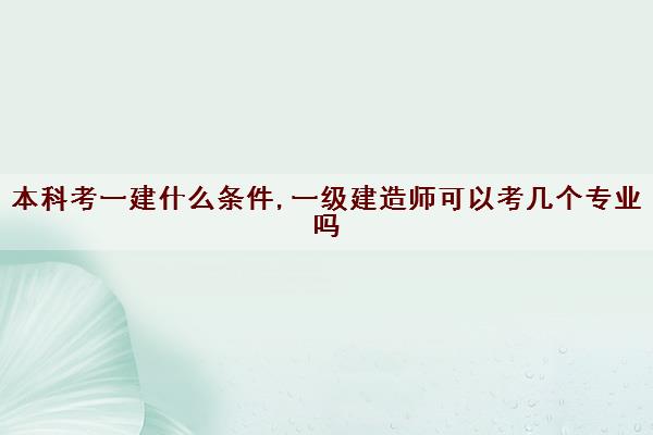 本科考一建什么条件,一级建造师可以考几个专业吗 本科考一建什么条件,一级建造师可以考几个专业吗