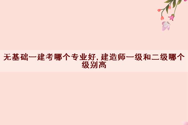 无基础一建考哪个专业好,建造师一级和二级哪个级别高 无基础一建考哪个专业好,建造师一级和二级哪个级别高