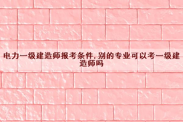 电力一级建造师报考条件,别的专业可以考一级建造师吗