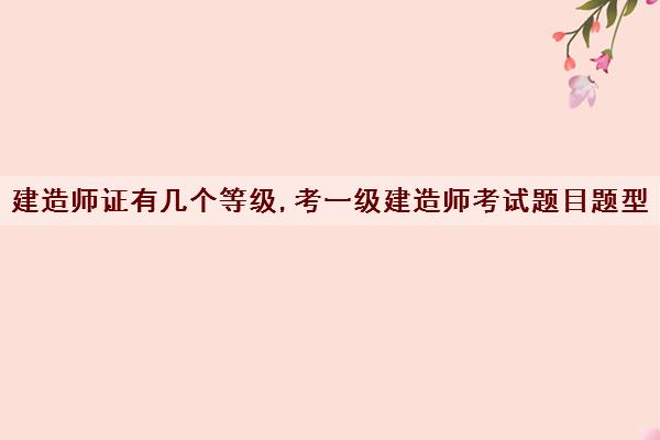 建造师证有几个等级,考一级建造师考试题目题型