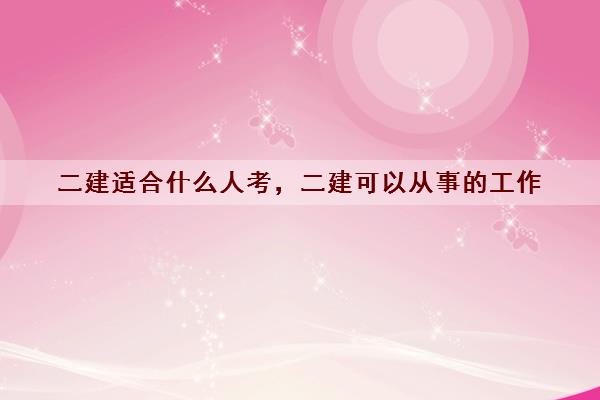 二建适合什么人考,二建可以从事的工作 二建适合什么人考,二建可以从事的工作