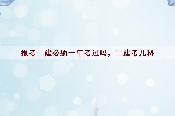 报考二建必须一年考过吗,二建考几科 报考二建必须一年考过吗,二建考几科