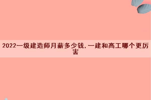 2022一级建造师月薪多少钱,一建和高工哪个更厉害