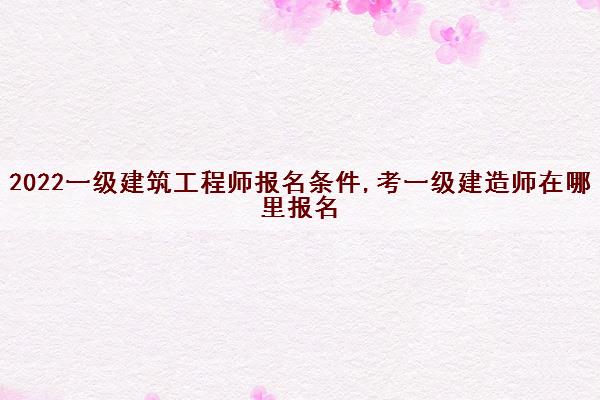 2022一级建筑工程师报名条件,考一级建造师在哪里报名