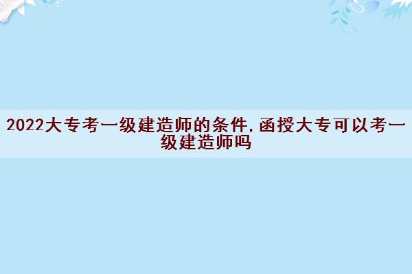 2022大专考一级建造师的条件,函授大专可以考一级建造师吗