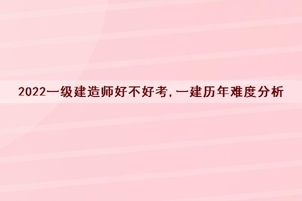 2022一级建造师好不好考,一建历年难度分析 2022一级建造师好不好考,一建历年难度分析