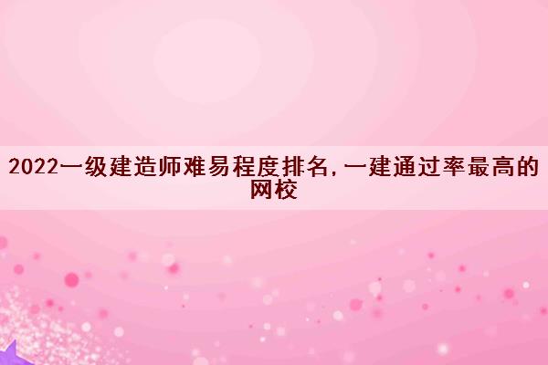 2022一级建造师难易程度排名,一建***最高的网校 2022一级建造师难易程度排名,一建***最高的网校