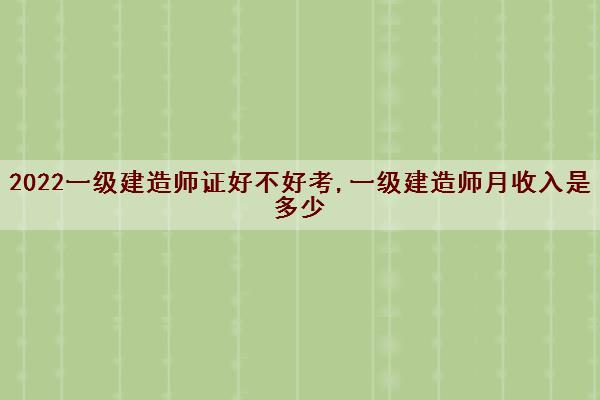 2022一级建造师证好不好考,一级建造师月收入是多少