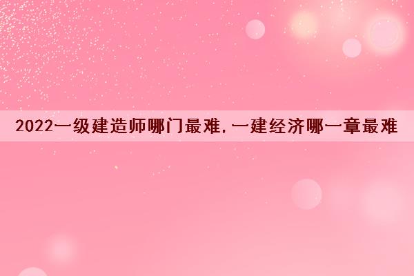 2022一级建造师哪门最难,一建经济哪一章最难