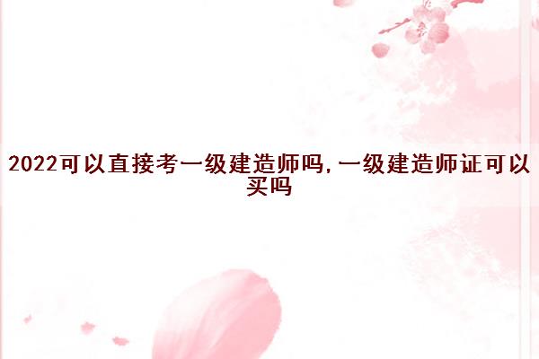 2022可以直接考一级建造师吗,一级建造师证可以买吗
