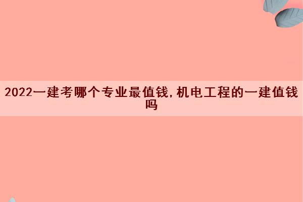 2022一建考哪个专业最值钱,机电工程的一建值钱吗 2022一建考哪个专业最值钱,机电工程的一建值钱吗
