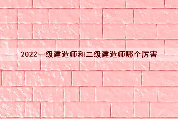 2022一级建造师和二级建造师哪个厉害