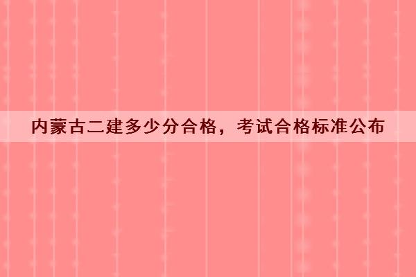 内蒙古二建多少分合格，考试合格标准公布