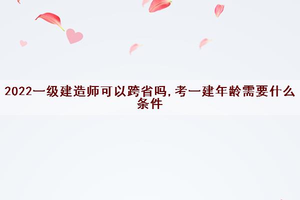 2022一级建造师可以跨省吗,考一建年龄需要什么条件 2022一级建造师可以跨省吗,考一建年龄需要什么条件